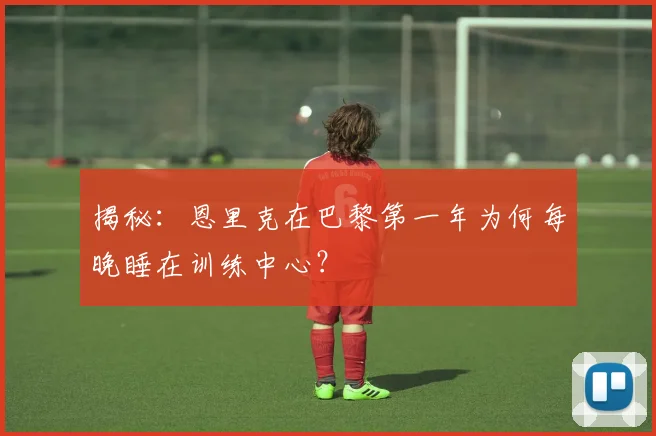 揭秘:恩里克在巴黎第一年为何每晚睡在训练中心?