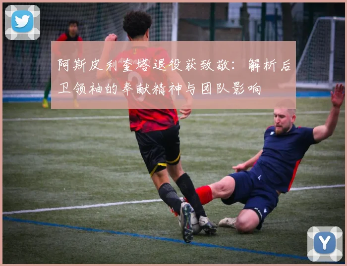 阿斯皮利奎塔退役获致敬：解析后卫领袖的奉献精神与团队影响