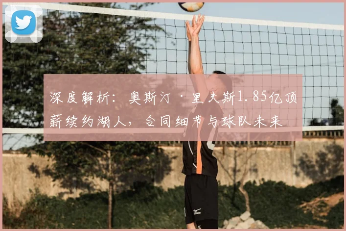 深度解析：奥斯汀·里夫斯1.85亿顶薪续约湖人，合同细节与球队未来影响