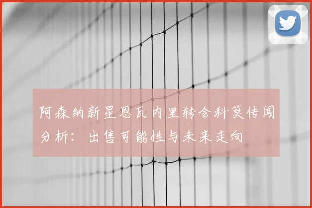 阿森纳新星恩瓦内里转会科莫传闻分析：出售可能性与未来走向