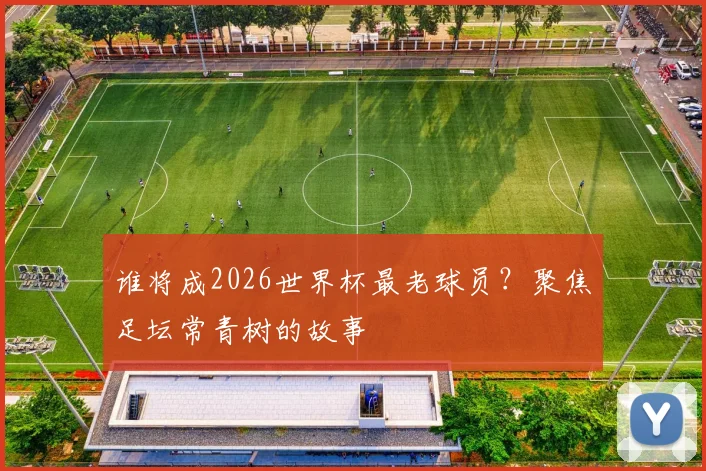 谁将成2026世界杯最老球员?聚焦足坛常青树的故事