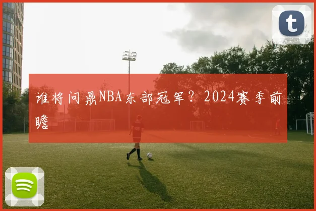 谁将问鼎NBA东部冠军?2024赛季前瞻