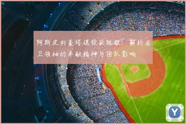 阿斯皮利奎塔退役获致敬:解析后卫领袖的奉献精神与团队影响